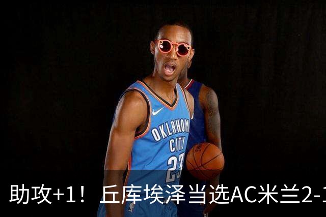 助攻+1！丘库埃泽当选AC米兰2-1都灵意甲官方全场最佳